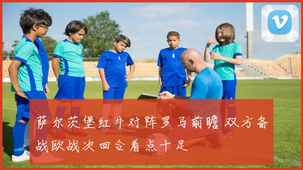 萨尔茨堡红牛对阵罗马前瞻 双方备战欧战次回合看点十足