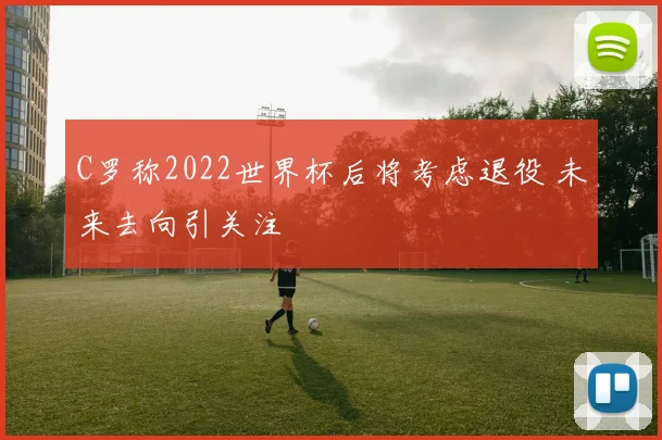 C罗称2022世界杯后将考虑退役 未来去向引关注