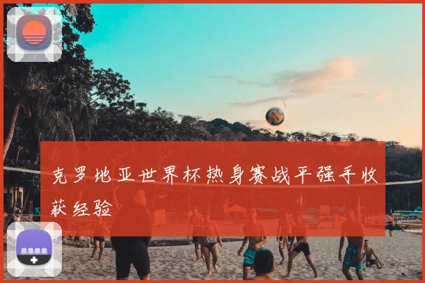 克罗地亚世界杯热身赛战平强手收获经验