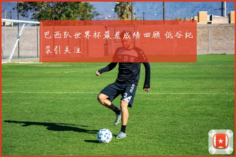 巴西队世界杯最差成绩回顾 低谷纪录引关注