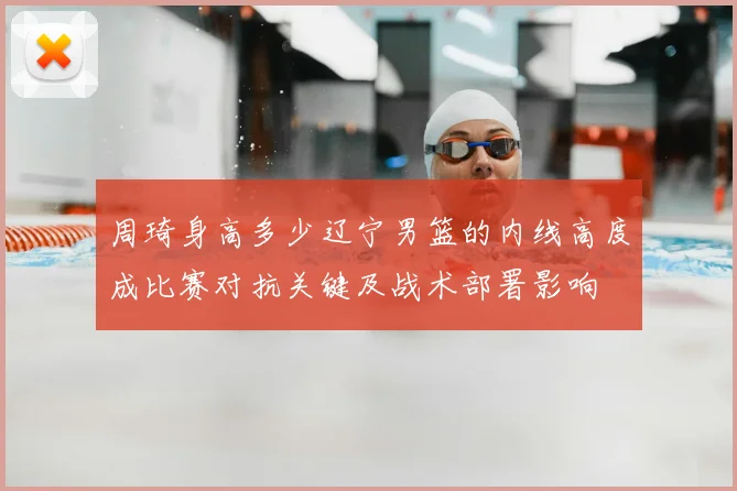 周琦身高多少辽宁男篮的内线高度成比赛对抗关键及战术部署影响