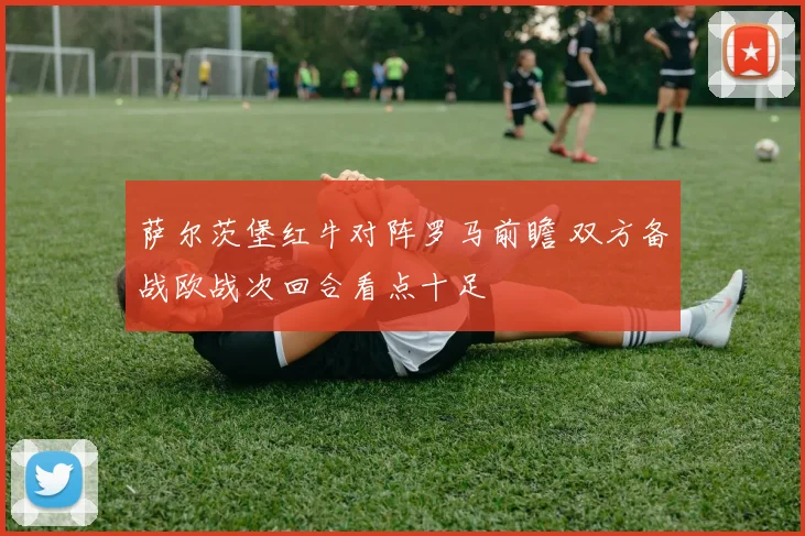 萨尔茨堡红牛对阵罗马前瞻 双方备战欧战次回合看点十足