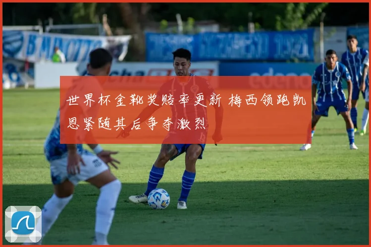 世界杯金靴奖赔率更新 梅西领跑凯恩紧随其后争夺激烈
