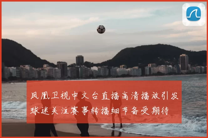 凤凰卫视中文台直播高清播放引发球迷关注赛事转播细节备受期待
