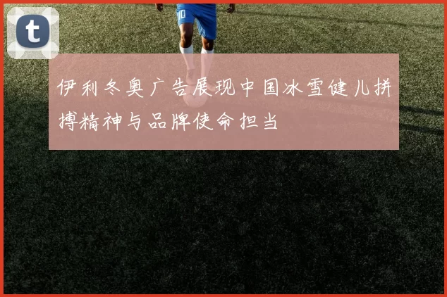 伊利冬奥广告展现中国冰雪健儿拼搏精神与品牌使命担当
