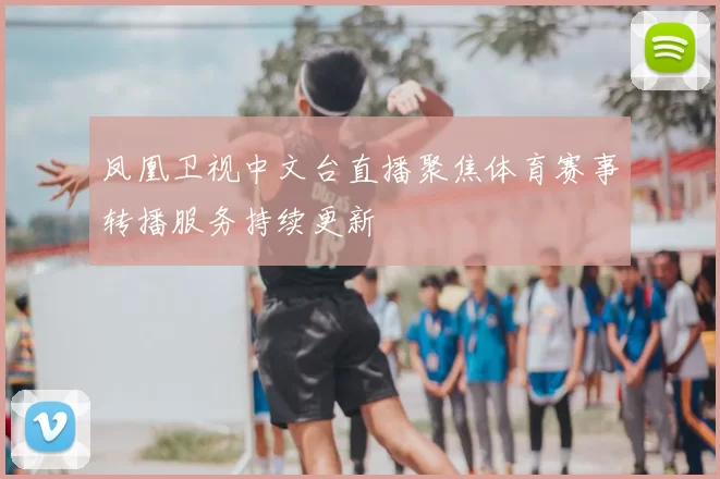 凤凰卫视中文台直播聚焦体育赛事转播服务持续更新