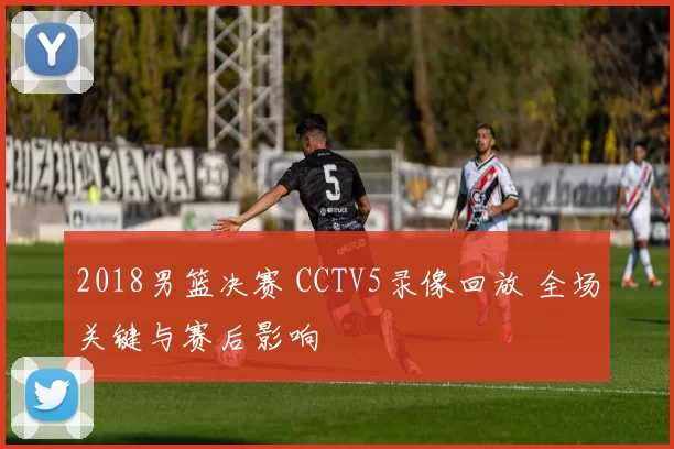 2018男篮决赛 CCTV5录像回放 全场关键与赛后影响