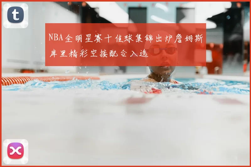 NBA全明星赛十佳球集锦出炉詹姆斯库里精彩空接配合入选