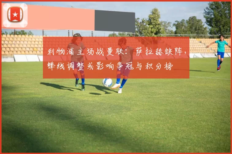 利物浦主场战曼联：萨拉赫缺阵，锋线调整或影响争冠与积分榜