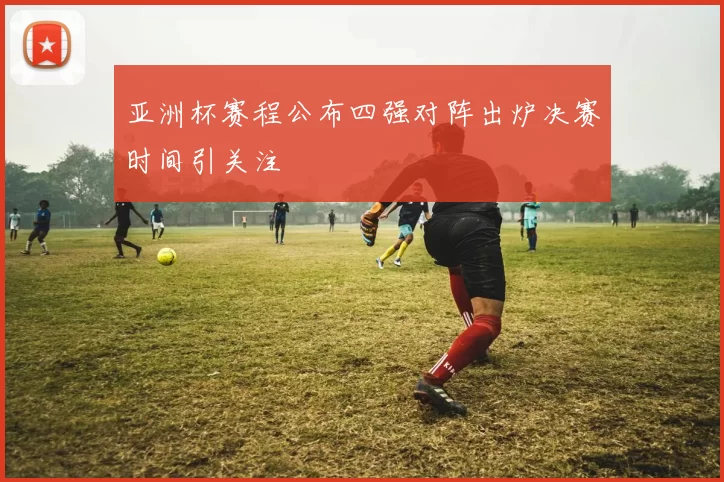 亚洲杯赛程公布四强对阵出炉决赛时间引关注