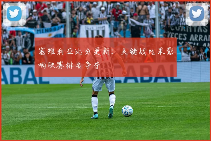塞维利亚比分更新：关键战结果影响联赛排名争夺