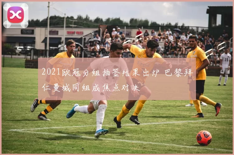 2021欧冠分组抽签结果出炉 巴黎拜仁曼城同组成焦点对决