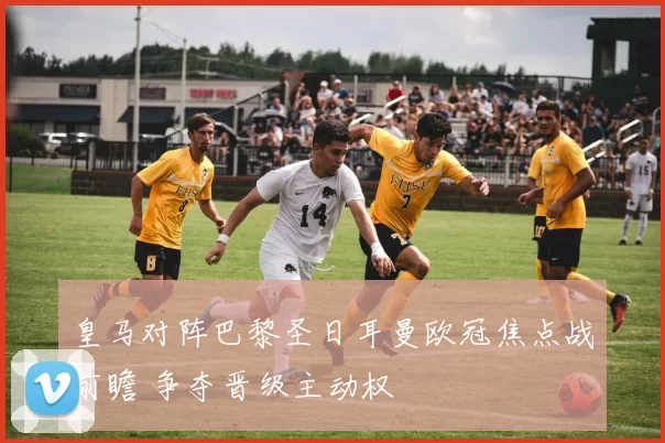 皇马对阵巴黎圣日耳曼欧冠焦点战前瞻 争夺晋级主动权