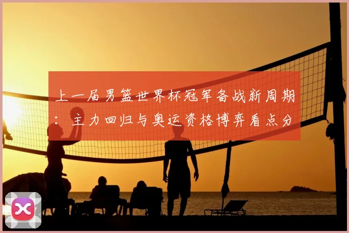 上一届男篮世界杯冠军备战新周期：主力回归与奥运资格博弈看点分析