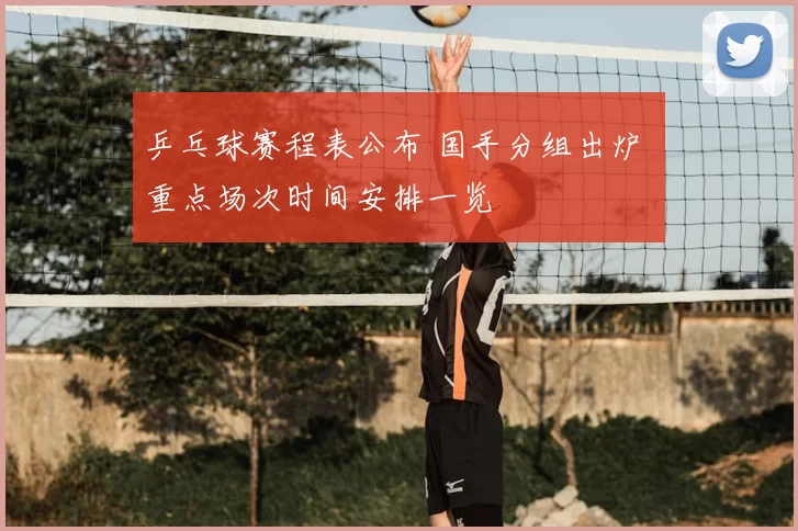 乒乓球赛程表公布 国手分组出炉 重点场次时间安排一览
