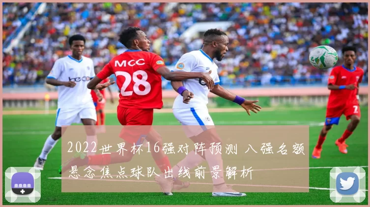 2022世界杯16强对阵预测 八强名额悬念焦点球队出线前景解析