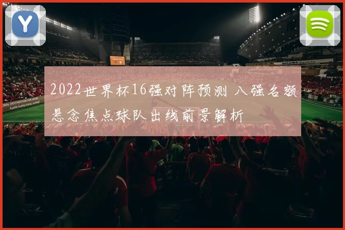 2022世界杯16强对阵预测 八强名额悬念焦点球队出线前景解析
