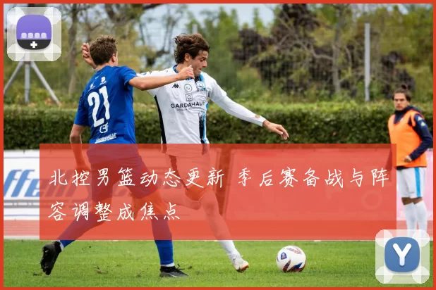 北控男篮动态更新 季后赛备战与阵容调整成焦点