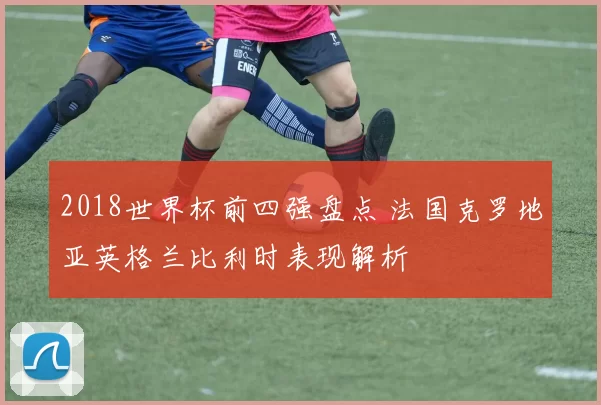 2018世界杯前四强盘点 法国克罗地亚英格兰比利时表现解析