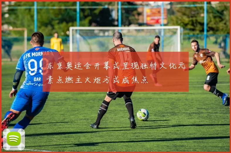 东京奥运会开幕式呈现独特文化元素点燃主火炬方式成焦点