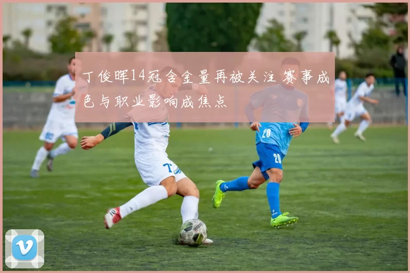 丁俊晖14冠含金量再被关注 赛事成色与职业影响成焦点
