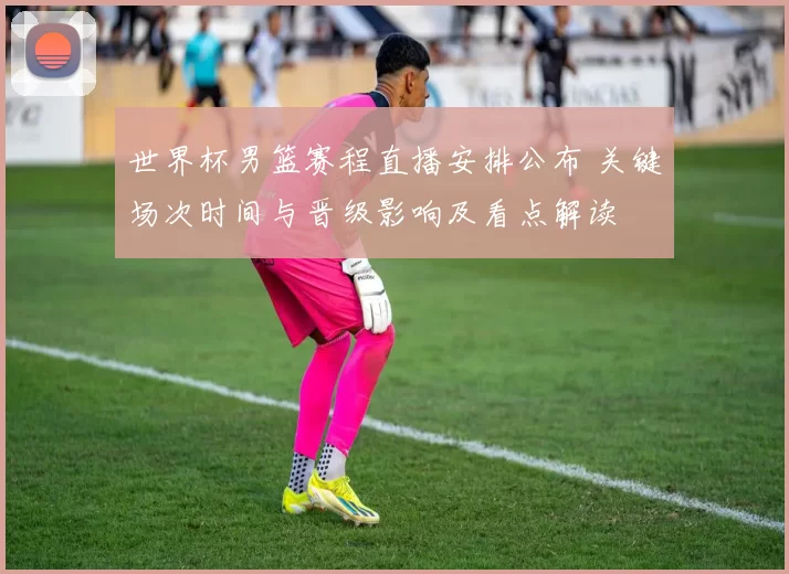 世界杯男篮赛程直播安排公布 关键场次时间与晋级影响及看点解读