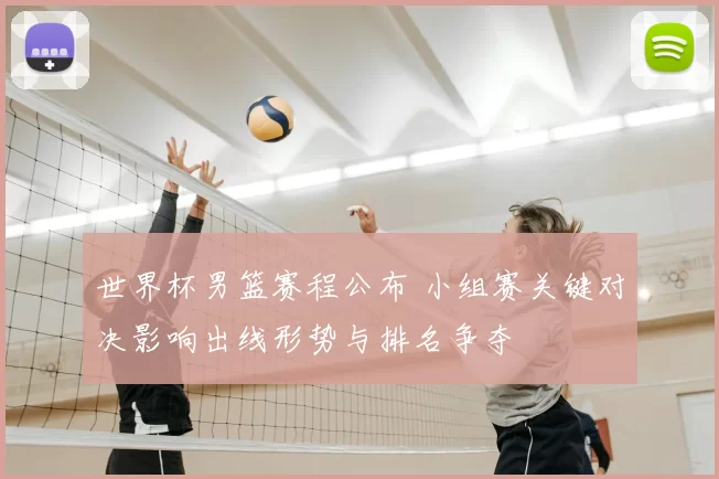世界杯男篮赛程公布 小组赛关键对决影响出线形势与排名争夺