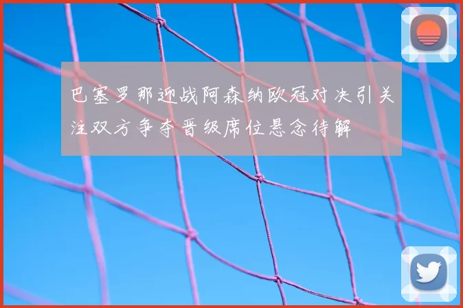 巴塞罗那迎战阿森纳欧冠对决引关注双方争夺晋级席位悬念待解