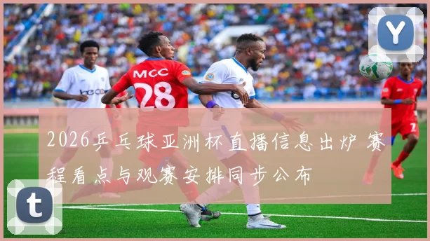 2026乒乓球亚洲杯直播信息出炉 赛程看点与观赛安排同步公布