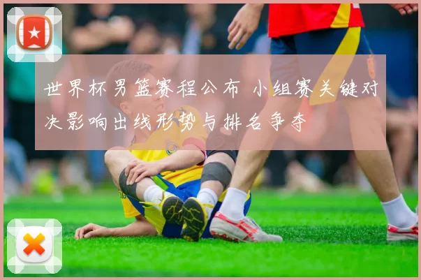 世界杯男篮赛程公布 小组赛关键对决影响出线形势与排名争夺