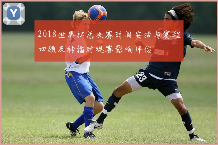 2018世界杯总决赛时间安排与赛程回顾及转播对观赛影响评估