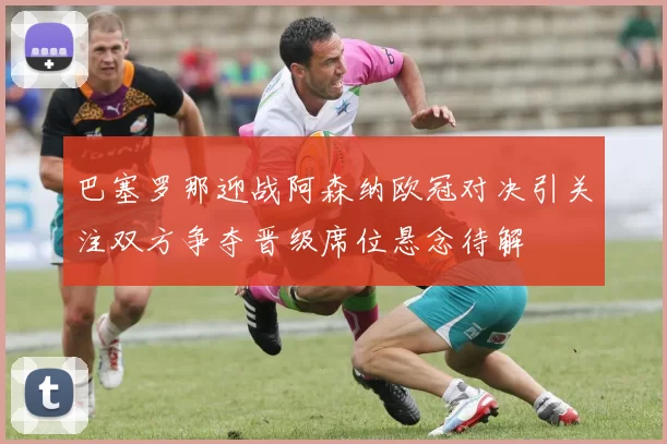 巴塞罗那迎战阿森纳欧冠对决引关注双方争夺晋级席位悬念待解