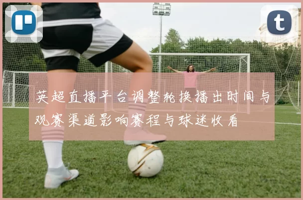 英超直播平台调整轮换播出时间与观赛渠道影响赛程与球迷收看