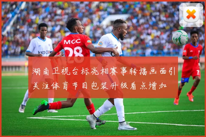 湖南卫视台标亮相赛事转播画面引关注体育节目包装升级看点增加