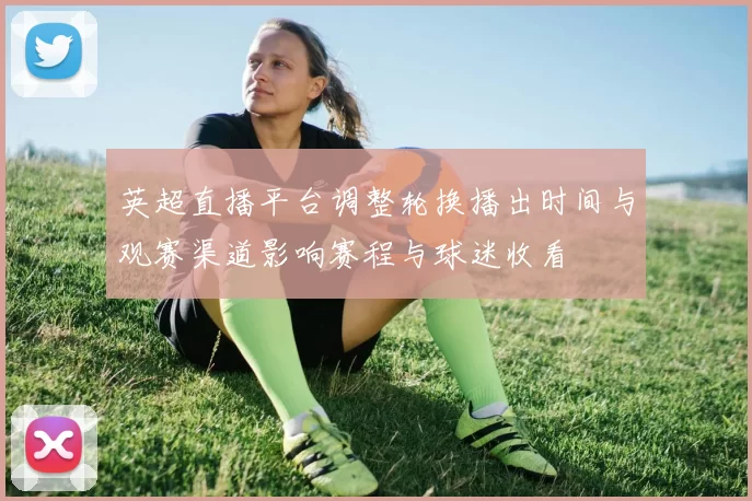 英超直播平台调整轮换播出时间与观赛渠道影响赛程与球迷收看