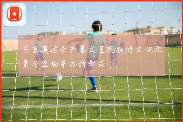 东京奥运会开幕式呈现独特文化元素与空场举办新形式
