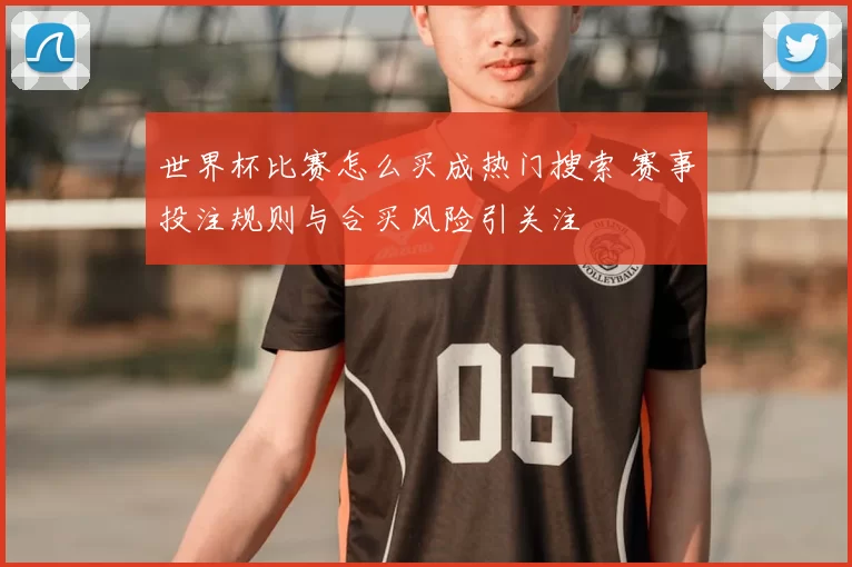 世界杯比赛怎么买成热门搜索 赛事投注规则与合买风险引关注
