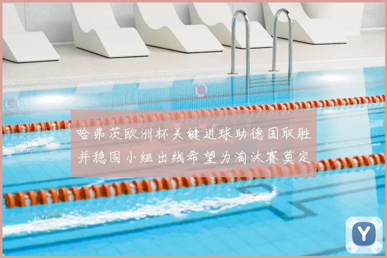 哈弗茨欧洲杯关键进球助德国取胜并稳固小组出线希望为淘汰赛奠定基础