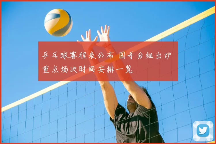 乒乓球赛程表公布 国手分组出炉 重点场次时间安排一览