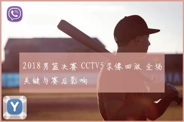 2018男篮决赛 CCTV5录像回放 全场关键与赛后影响